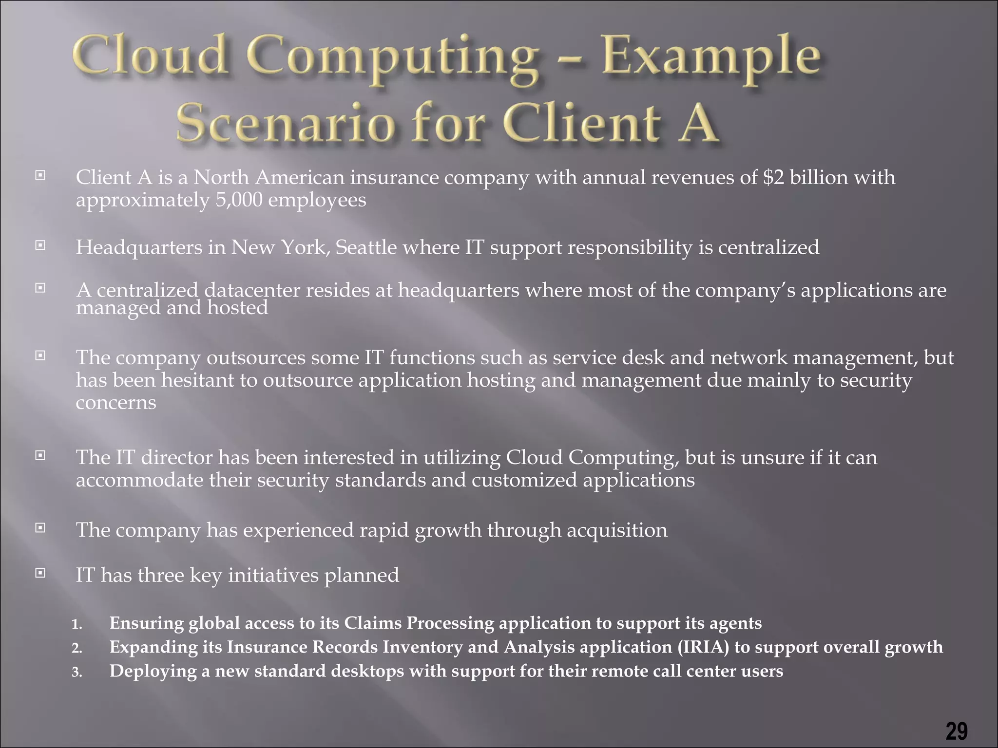    Client A is a North American insurance company with annual revenues of $2 billion with
    approximately 5,000 employees

   Headquarters in New York, Seattle where IT support responsibility is centralized
   A centralized datacenter resides at headquarters where most of the company’s applications are
    managed and hosted

   The company outsources some IT functions such as service desk and network management, but
    has been hesitant to outsource application hosting and management due mainly to security
    concerns

   The IT director has been interested in utilizing Cloud Computing, but is unsure if it can
    accommodate their security standards and customized applications

   The company has experienced rapid growth through acquisition
   IT has three key initiatives planned

    1.   Ensuring global access to its Claims Processing application to support its agents
    2.   Expanding its Insurance Records Inventory and Analysis application (IRIA) to support overall growth
    3.   Deploying a new standard desktops with support for their remote call center users


                                                                                                               29
 