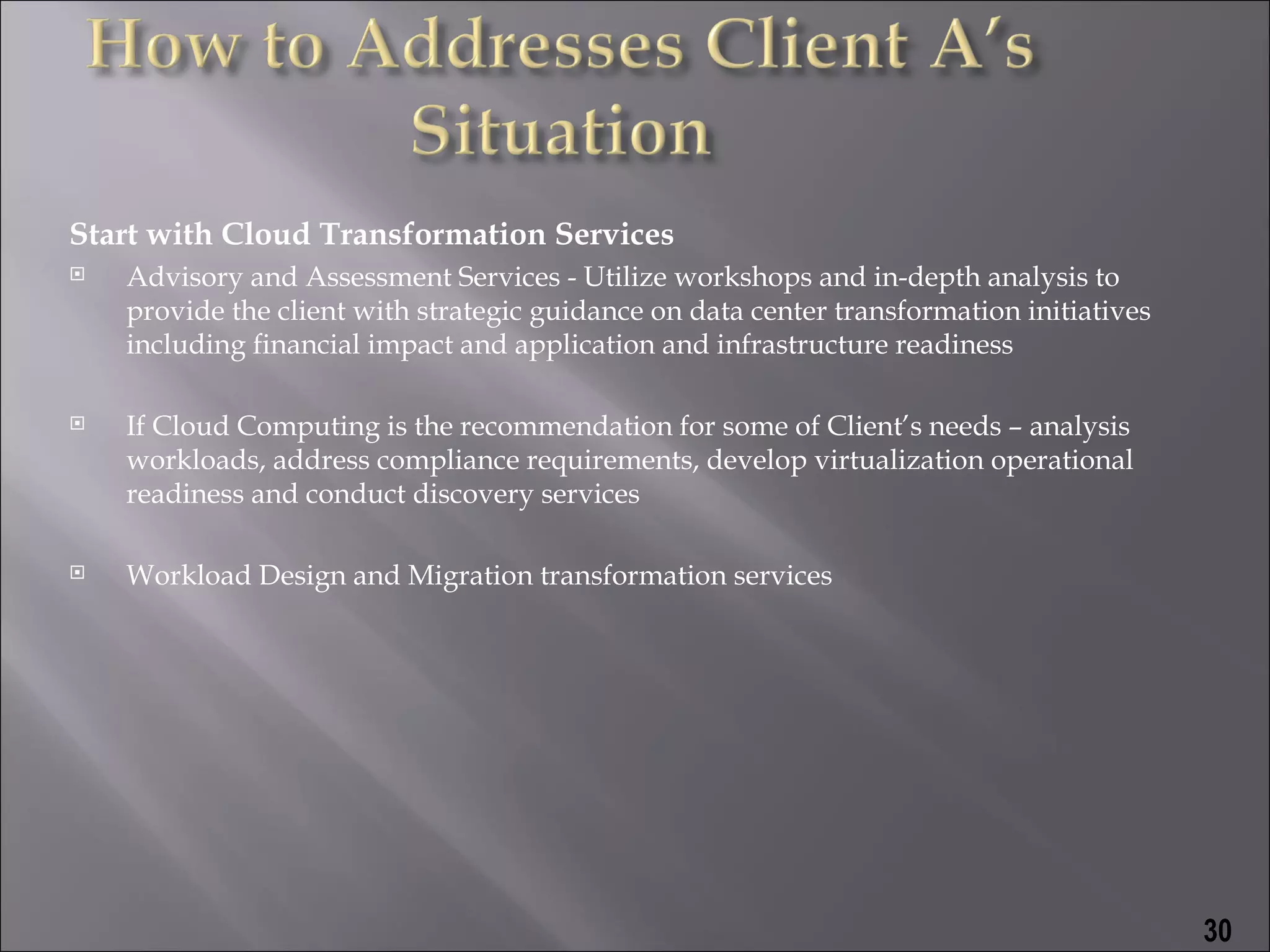 Start with Cloud Transformation Services
   Advisory and Assessment Services - Utilize workshops and in-depth analysis to
    provide the client with strategic guidance on data center transformation initiatives
    including financial impact and application and infrastructure readiness

   If Cloud Computing is the recommendation for some of Client’s needs – analysis
    workloads, address compliance requirements, develop virtualization operational
    readiness and conduct discovery services

   Workload Design and Migration transformation services




                                                                                           30
 