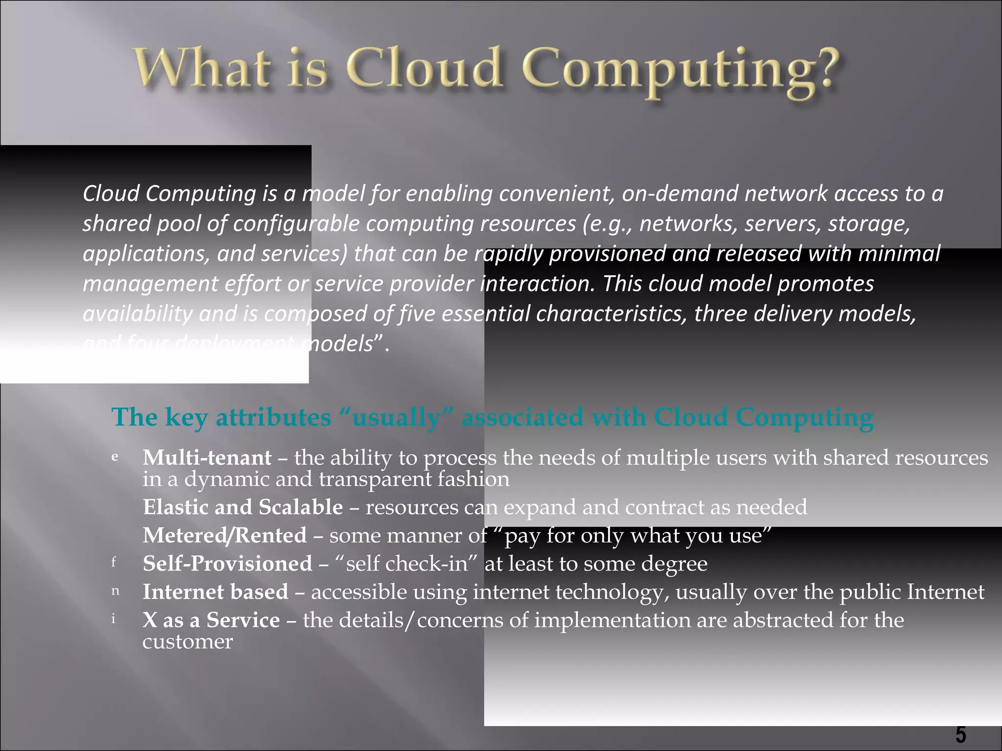 Cloud Computing is a model for enabling convenient, on-demand network access to a
shared pool of configurable computing resources (e.g., networks, servers, storage,
applications, and services) that can be rapidly provisioned and released with minimal
management effort or service provider interaction. This cloud model promotes
availability and is composed of five essential characteristics, three delivery models,
and four deployment models”.

  The key attributes “usually” associated with Cloud Computing
  e   Multi-tenant – the ability to process the needs of multiple users with shared resources
      in a dynamic and transparent fashion
      Elastic and Scalable – resources can expand and contract as needed
      Metered/Rented – some manner of “pay for only what you use”
  f   Self-Provisioned – “self check-in” at least to some degree
  n   Internet based – accessible using internet technology, usually over the public Internet
  i   X as a Service – the details/concerns of implementation are abstracted for the
      customer



                                                                                         5
 