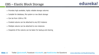 EBS – Elastic Block Storage 
 Provides high available, highly reliable storage volumes 
 Suitable for database, file system or raw block storage 
 Can be from 1GB to 1TB 
 Created volume can be attached to any EC2 instance 
 Multiple volume can be attached to one instances 
 Snapshot of the volume can be taken for backup and sharing 
Slide 16 Twitter @edurekaIN, Facebook /edurekaIN, use #askEdureka for Questions www.edureka.co/cloudcomputing 
 