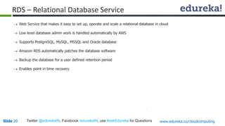 RDS – Relational Database Service 
 Web Service that makes it easy to set up, operate and scale a relational database in cloud 
 Low level database admin work is handled automatically by AWS 
 Supports PostgreSQL, MySQL, MSSQL and Oracle database 
 Amazon RDS automatically patches the database software 
 Backup the database for a user defined retention period 
 Enables point in time recovery 
Slide 20 Twitter @edurekaIN, Facebook /edurekaIN, use #askEdureka for Questions www.edureka.co/cloudcomputing 
 