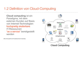 1.2 Deﬁnition von Cloud-Computing

      Cloud computing ist ein
      Paradigma, mit dem
      externen Kunden auf Basis
      von Internet-Technologien
      hochgradig skalierbare
      IT-Ressourcen
      “as a service” bereitgestellt
      werden
(http://www.gartner.com/it-glossary/cloud-computing)
 