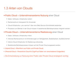 1.3 Arten von Clouds

• Public Cloud = Unternehmensexterne Nutzung einer Cloud
   • Daten, Software, Infrastruktur extern

   • Rechenzentrum transparent für Anwender

   • Cloud-Infrastruktur „as a service“ über eine Web-Service-Schnittstelle bedienbar

   • Prozesse zum Betrieb in der Cloud müssen in bestehende Betriebsprozesse integriert werden

• Private Cloud = Unternehmensinterne Realisierung einer Cloud
   • Daten, Software, Infrastruktur intern

   • Internes Rechenzentrum mit Anforderungen an Verfügbarkeit, Skalierbarkeit, Ausfallsicherheit

   • Interne Cloud-Infrastruktur für Bedienung notwendig

   • Bestehende Betriebsprozesse müssen auf die Private Cloud angepasst werden

• (Hybrid Cloud = Mischform aus Public und Private Cloud)

• (Personal Cloud = Persönliche Cloud für Zugriff auf Daten von verschiedenen Endgeräten)


> Die Entscheidung zur Nutzung einer Public oder Private Cloud strategisch wichtig
 