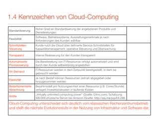 1.4 Kennzeichen von Cloud-Computing
                     Hoher Grad an Standardisierung der angebotenen Produkte und
Standardisierung
                     Dienstleistungen
                     Software, Betriebssysteme, Ausstattungsmerkmale je nach
Flexibilität
                     Anforderungen des Kunden wählbar
Schnittstellen-      Kunde nutzt die Cloud über deﬁnierte Service-Schnittstellen für
Steuerung            Kapazitätsmanagement, operative Steuerung und Überwachung

Transparenz          Interne Realisierung für den Kunden transparent

Automatisierte       Die Bereitstellung von IT-Ressourcen erfolgt automatisiert und wird
Provisionierung      durch den Kunde selbstständig angestoßen
                     IT-Ressourcen werden in dem Zeitpunkt bereitgestellt, in dem sie
On-Demand
                     gebraucht werden
                     Je nach Bedarf können Ressourcen zeitnah abgegeben oder
Elastizität
                     hinzugenommen werden
Bedarfsorientierte   Bezahlmodell pro Nutzungseinheit einer Ressource (z.B. Cores/Stunde)
Abrechnung           verlagert Investitionskosten in laufende Kosten
                     „Virtually unlimited computing power“ (Quelle: Citrix.com); Schätzung:
Größe
                     500.000 physische Server bei Amazon (Quelle: http://wp.me/pqvFA-2M)

Cloud-Computing unterscheidet sich deutlich vom klassischen Rechenzentrumsbetrieb
und stellt die nächste Evolutionsstufe in der Nutzung von Infrastruktur und Software dar.
 