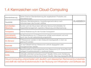 1.4 Kennzeichen von Cloud-Computing
                     Hoher Grad an Standardisierung der angebotenen Produkte und
Standardisierung
                     Dienstleistungen

Flexibilität
                     Software, Betriebssysteme, Ausstattungsmerkmale je nach                  KLASSISCH
                     Anforderungen des Kunden wählbar
Schnittstellen-      Kunde nutzt die Cloud über deﬁnierte Service-Schnittstellen für
Steuerung            Kapazitätsmanagement, operative Steuerung und Überwachung

Transparenz          Interne Realisierung für den Kunden transparent

Automatisierte       Die Bereitstellung von IT-Ressourcen erfolgt automatisiert und wird
Provisionierung      durch den Kunde selbstständig angestoßen
                     IT-Ressourcen werden in dem Zeitpunkt bereitgestellt, in dem sie
On-Demand
                     gebraucht werden
                     Je nach Bedarf können Ressourcen zeitnah abgegeben oder
Elastizität
                     hinzugenommen werden
Bedarfsorientierte   Bezahlmodell pro Nutzungseinheit einer Ressource (z.B. Cores/Stunde)
Abrechnung           verlagert Investitionskosten in laufende Kosten
                     „Virtually unlimited computing power“ (Quelle: Citrix.com); Schätzung:
Größe
                     500.000 physische Server bei Amazon (Quelle: http://wp.me/pqvFA-2M)

Cloud-Computing unterscheidet sich deutlich vom klassischen Rechenzentrumsbetrieb
und stellt die nächste Evolutionsstufe in der Nutzung von Infrastruktur und Software dar.
 