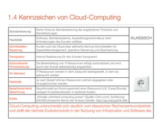 1.4 Kennzeichen von Cloud-Computing
                     Hoher Grad an Standardisierung der angebotenen Produkte und
Standardisierung
                     Dienstleistungen

Flexibilität
                     Software, Betriebssysteme, Ausstattungsmerkmale je nach                  KLASSISCH
                     Anforderungen des Kunden wählbar
Schnittstellen-      Kunde nutzt die Cloud über deﬁnierte Service-Schnittstellen für
Steuerung            Kapazitätsmanagement, operative Steuerung und Überwachung

Transparenz          Interne Realisierung für den Kunden transparent

Automatisierte       Die Bereitstellung von IT-Ressourcen erfolgt automatisiert und wird
Provisionierung      durch den Kunde selbstständig angestoßen
                     IT-Ressourcen werden in dem Zeitpunkt bereitgestellt, in dem sie
On-Demand
                     gebraucht werden
                     Je nach Bedarf können Ressourcen zeitnah abgegeben oder
Elastizität
                     hinzugenommen werden
Bedarfsorientierte   Bezahlmodell pro Nutzungseinheit einer Ressource (z.B. Cores/Stunde)
Abrechnung           verlagert Investitionskosten in laufende Kosten
                     „Virtually unlimited computing power“ (Quelle: Citrix.com); Schätzung:
Größe
                     500.000 physische Server bei Amazon (Quelle: http://wp.me/pqvFA-2M)

Cloud-Computing unterscheidet sich deutlich vom klassischen Rechenzentrumsbetrieb
und stellt die nächste Evolutionsstufe in der Nutzung von Infrastruktur und Software dar.
 