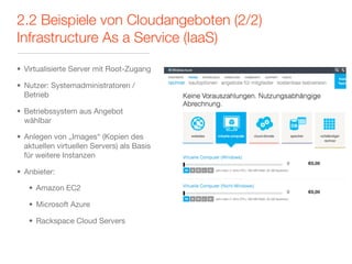 2.2 Beispiele von Cloudangeboten (2/2)
Infrastructure As a Service (IaaS)

• Virtualisierte Server mit Root-Zugang

• Nutzer: Systemadministratoren /
  Betrieb

• Betriebssystem aus Angebot
  wählbar

• Anlegen von „Images“ (Kopien des
  aktuellen virtuellen Servers) als Basis
  für weitere Instanzen

• Anbieter:

   • Amazon EC2

   • Microsoft Azure

   • Rackspace Cloud Servers
 