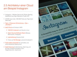 2.5 Architektur einer Cloud
am Beispiel Instagram

• Instagram = Mobiler Service für Photo-Sharing,
  bestehend aus App, Backend, Public API

• 40.000 neue User, 400.000 Fotos pro Tag (5 pro
  Sekunde)

• Team: 3 Personen (Entwicklung + Ops =
  „DevOps“)

• IaaS-Cloud auf Amazon AWS

    • 100 EC2-Instanzen auf Ubuntu Linux

    • Open-Source-Software-Stack (Django,
      Memcache, Postgres)

    • Lastverteilung Amazon ELB

    • Fotos auf S3-Storage („several terabytes“)

• PaaS selbst entwickelt für schnelles und
  automatisiertes Deployment

• SaaS-Nutzung für Monitoring, Alarming und
  Kunden-Support (Pingdom.com,
  PagerDuty.com, desk.com)
 