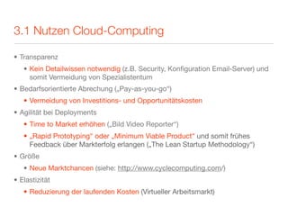 3.1 Nutzen Cloud-Computing

• Transparenz
   • Kein Detailwissen notwendig (z.B. Security, Konﬁguration Email-Server) und
     somit Vermeidung von Spezialistentum
• Bedarfsorientierte Abrechung („Pay-as-you-go“)
   • Vermeidung von Investitions- und Opportunitätskosten
• Agilität bei Deployments
   • Time to Market erhöhen („Bild Video Reporter“)
   • „Rapid Prototyping“ oder „Minimum Viable Product“ und somit frühes
     Feedback über Markterfolg erlangen („The Lean Startup Methodology“)
• Größe
   • Neue Marktchancen (siehe: http://www.cyclecomputing.com/)
• Elastizität
   • Reduzierung der laufenden Kosten (Virtueller Arbeitsmarkt)
 