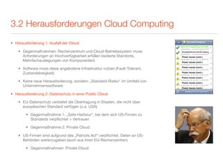 3.2 Herausforderungen Cloud Computing
• Herausforderung 1: Ausfall der Cloud

    • Gegenmaßnahmen: Rechenzentrum und Cloud-Betriebssystem muss
      Anforderungen an Hochverfügbarkeit erfüllen (isolierte Standorte,
      Mehrfachauslegungen von Komponenten)

    • Software muss diese angebotene Infrastruktur nutzen (Fault-Tolerant,
      Zustandslosigkeit)

    • Keine neue Herausforderung, sondern „Standard-Risiko“ im Umfeld von
      Unternehmenssoftware

• Herausforderung 2: Datenschutz in einer Public Cloud

    • EU-Datenschutz verbietet die Übertragung in Staaten, die nicht über
      europäischen Standard verfügen (u.a. USA)

        • Gegenmaßnahme 1: „Safe-Harbour“, bei dem sich US-Firmen zu
          Standards verpﬂichtet + Vertrauen

        • Gegenmaßnahme 2: Private Cloud

    • US-Firmen sind aufgrund des „Patriots Act“ verpﬂichtet, Daten an US-
      Behörden weiterzugeben (auch aus ihren EU-Rechenzentren)

        • Gegenmaßnahmen: Private Cloud
 