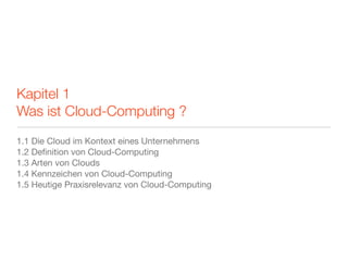 Kapitel 1
Was ist Cloud-Computing ?
1.1 Die Cloud im Kontext eines Unternehmens
1.2 Deﬁnition von Cloud-Computing
1.3 Arten von Clouds
1.4 Kennzeichen von Cloud-Computing
1.5 Heutige Praxisrelevanz von Cloud-Computing
 