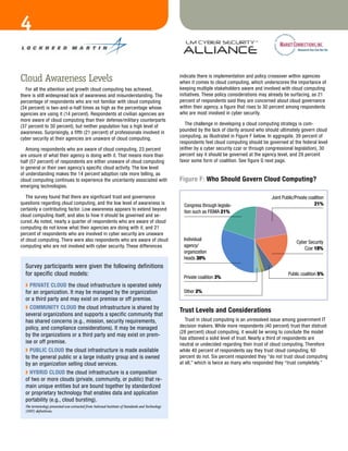 4
                                                                                                                                    Fig a


Cloud Awareness Levels                                                                              indicate there is implementation and policy crossover within agencies
                                                                                                    when it comes to cloud computing, which underscores the importance of
  For all the attention and growth cloud computing has achieved,                                    keeping multiple stakeholders aware and involved with cloud computing
there is still widespread lack of awareness and misunderstanding. The                               initiatives. These policy considerations may already be surfacing, as 21
percentage of respondents who are not familiar with cloud computing                                 percent of respondents said they are concerned about cloud governance
(34 percent) is two-and-a-half times as high as the percentage whose                                within their agency, a figure that rises to 30 percent among respondents
agencies are using it (14 percent). Respondents at civilian agencies are                            who are most involved in cyber security.
more aware of cloud computing than their defense/military counterparts
(37 percent to 30 percent), but neither population has a high level of                                 The challenge in developing a cloud computing strategy is com-
awareness. Surprisingly, a fifth (21 percent) of professionals involved in                          pounded by the lack of clarity around who should ultimately govern cloud
cyber security at their agencies are unaware of cloud computing.                                    computing, as illustrated in Figure F below. In aggregate, 39 percent of
                                                                                                    respondents feel cloud computing should be governed at the federal level
   Among respondents who are aware of cloud computing, 23 percent                                   (either by a cyber security czar or through congressional legislation), 30
are unsure of what their agency is doing with it. That means more than                              percent say it should be governed at the agency level, and 29 percent
half (57 percent) of respondents are either unaware of cloud computing                              favor some form of coalition. See figure G next page.
in general or their own agency’s specific cloud activity. The low level
of understanding makes the 14 percent adoption rate more telling, as
cloud computing continues to experience the uncertainty associated with                             Figure F: who Should Govern Cloud Computing?
emerging technologies.

   The survey found that there are significant trust and governance                                                                               Joint Public/Private coalition
questions regarding cloud computing, and the low level of awareness is                                Congress through legisla-                                           21%
certainly a contributing factor. Low awareness appears to extend beyond                               tion such as FISMA 21%
cloud computing itself, and also to how it should be governed and se-
cured. As noted, nearly a quarter of respondents who are aware of cloud
computing do not know what their agencies are doing with it, and 21
percent of respondents who are involved in cyber security are unaware
of cloud computing. There were also respondents who are aware of cloud
                                                                      Fig                       f     Individual
                                                                                                                                                                Cyber Security
computing who are not involved with cyber security. These differences                                 agency/
                                                                                                                                                                    Czar 18%
                                                                                                      organization
                                                                                                      heads 30%
  Survey participants were given the following definitions
  for specific cloud models:                                                                                                                               Public coalition 5%
                                                                                                      Private coalition 3%
  ◗ pRivAtE Cloud the cloud infrastructure is operated solely
  for an organization. It may be managed by the organization                                          Other 2%
  or a third party and may exist on premise or off premise.
  ◗ Community Cloud the cloud infrastructure is shared by
                                                                                                    trust levels and Considerations
  several organizations and supports a specific community that
  has shared concerns (e.g., mission, security requirements,                                           Trust in cloud computing is an unresolved issue among government IT
  policy, and compliance considerations). It may be managed                                         decision makers. While more respondents (40 percent) trust than distrust
                                                                                                    (28 percent) cloud computing, it would be wrong to conclude the model
  by the organizations or a third party and may exist on prem-
                                                                                                    has attained a solid level of trust. Nearly a third of respondents are
  ise or off premise.                                                                               neutral or undecided regarding their trust of cloud computing. Therefore
  ◗ puBliC Cloud the cloud infrastructure is made available                                         while 40 percent of respondents say they trust cloud computing, 60
  to the general public or a large industry group and is owned                                      percent do not. Six percent responded they “do not trust cloud computing
  by an organization selling cloud services.                                                        at all,” which is twice as many who responded they “trust completely.”
  ◗ HyBRid Cloud the cloud infrastructure is a composition
  of two or more clouds (private, community, or public) that re-
  main unique entities but are bound together by standardized
  or proprietary technology that enables data and application
  portability (e.g., cloud bursting).
  The terminology presented was extracted from National Institute of Standards and Technology
  (NIST) definitions.
 