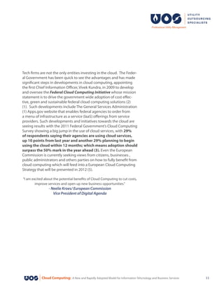 Cloud Computing: A New and Rapidly Adopted Model for Information Tehcnology and Business Services 11
Tech firms are not the only entities investing in the cloud. The Feder-
al Government has been quick to see the advantages and has made
significant steps in developments in cloud computing, appointing
the first Chief Information Officer, Vivek Kundra, in 2009 to develop
and oversee the Federal Cloud Computing Initiative whose mission
statement is to drive the government wide adoption of cost effec-
tive, green and sustainable federal cloud computing solutions (2)
(1). Such developments include The General Services Administration
(1) Apps.gov website that enables federal agencies to order from
a menu of infrastructure as a service (IaaS) offerings from service
providers. Such developments and initiatives towards the cloud are
seeing results with the 2011 Federal Government’s Cloud Computing
Survey showing a big jump in the use of cloud services, with 29%
of respondents saying their agencies are using cloud services,
up 10 points from last year and another 29% planning to begin
using the cloud within 12 months; which means adoption should
surpass the 50% mark in the year ahead (3). Even the European
Commission is currently seeking views from citizens, businesses ,
public administrators and others parties on how to fully benefit from
cloud computing which will feed into a European Cloud Computing
Strategy that will be presented in 2012 (5).
“I am excited about the potential benefits of Cloud Computing to cut costs,
improve services and open up new business opportunities.”
- Neelie Kroes/ European Commission
Vice President of Digital Agenda
 