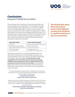 Cloud Computing: A New and Rapidly Adopted Model for Information Tehcnology and Business Services 12
One can clearly see the importance of considering and planning
a cloud strategy for you organization. The cloud offers enterprise
level technology to small organizations at a cost they can afford.
One of the cloud’s biggest allies is today’s economic climate.  The
economic downturn has made it hard for any organization to afford
the software and IT environment needed to perform at its best. The
cloud breaks down these economical barriers by enabling IT services
to be obtained in small increments on a pay-as-you-go basis (11).
When comparing traditional IT models to the cloud it becomes
impossible to ignore this innovation:
Conclusion:
Enterprise IT Model You Can Afford
The cloud breaks down
these economical
barriers by enabling IT
services to be obtained
in small increments on a
pay-as-you-go basis.
Almost every major IT firm is investing in development in the
cloud, 90% of companies in America already use or plan to use
cloud technology in some way and even the Federal Government
is investing in cloud technology. For the first time, small
organizations have the ability to have the best technology
available on the market due to the incredible elasticity and
economies of scale of the cloud environment. Do not get left
behind, talk to others in your organization and start the process
of forming a cloud strategy. It is a vital part of your organization’s
future and success.
“The cloud changes the economies of IT, suddenly IT can do a lot more
to enable end users to get the software they want without requiring a lot
more in budget or staff resources”
– Forrest Norrod/ VP & GM
of Dell’s Data Center Solution Unit
“If you don’t get into the habit of making use of large amounts of resources,
if you stick to the attitude that computing power is a scarce and precious
resource, your company will be outflanked by those that figure out how to
tap into the cloud”
– Charles Badcock/ Author of Management Strategies
for the Cloud Revolution
TRADITIONAL MODEL CLOUD COMPUTING MODEL
Labor Intensive
Many different servers and computing
hardware suplied by different manufactures
Over invested in hardware
to avoid machine failure
All servers and computing hardware the same
Tolerates hardware failures
and routes work around them
Ties together low cost parts
and manages them as a single resource
 