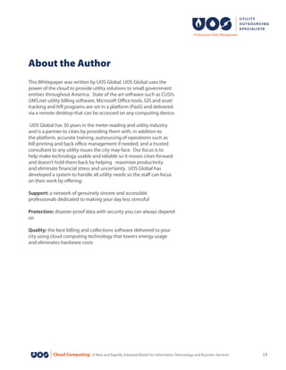 Cloud Computing: A New and Rapidly Adopted Model for Information Tehcnology and Business Services 13
This Whitepaper was written by UOS Global. UOS Global uses the
power of the cloud to provide utility solutions to small government
entities throughout America.  State of the art software such as CUSI’s
UMS.net utility billing software, Microsoft Office tools, GIS and asset
tracking and IVR programs are set in a platform (PaaS) and delivered
via a remote desktop that can be accessed on any computing device.
UOS Global has 30 years in the meter reading and utility industry
and is a partner to cities by providing them with, in addition to
the platform, accurate training, outsourcing of operations such as
bill printing and back office management if needed, and a trusted
consultant to any utility issues the city may face.  Our focus is to
help make technology usable and reliable so it moves cities forward
and doesn’t hold them back by helping maximize productivity
and eliminate financial stress and uncertainty.  UOS Global has
developed a system to handle all utility needs so the staff can focus
on their work by offering:
Support: a network of genuinely sincere and accessible
professionals dedicated to making your day less stressful
Protection: disaster-proof data with security you can always depend
on
Quality: the best billing and collections software delivered to your
city using cloud computing technology that lowers energy usage
and eliminates hardware costs
About the Author
 