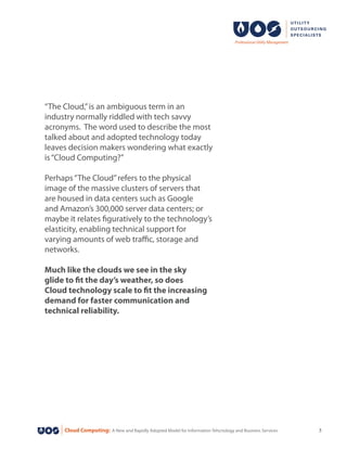 Cloud Computing: A New and Rapidly Adopted Model for Information Tehcnology and Business Services 3
“The Cloud,”is an ambiguous term in an
industry normally riddled with tech savvy
acronyms. The word used to describe the most
talked about and adopted technology today
leaves decision makers wondering what exactly
is“Cloud Computing?”
Perhaps“The Cloud”refers to the physical
image of the massive clusters of servers that
are housed in data centers such as Google
and Amazon’s 300,000 server data centers; or
maybe it relates figuratively to the technology’s
elasticity, enabling technical support for
varying amounts of web traffic, storage and
networks.
Much like the clouds we see in the sky
glide to fit the day’s weather, so does
Cloud technology scale to fit the increasing
demand for faster communication and
technical reliability.
 