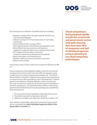 Cloud Computing: A New and Rapidly Adopted Model for Information Tehcnology and Business Services 5
Cost Savings due to utilization of pooled resources including:
	 • Hardware savings of 65% through reduced infrastructure
	 and improved utilization
	 • Software savings of 27% from lower costs of  ownership
	 and licenses
	 • System Administration savings of 45%
	 from reduced system administration and operation costs
	 • More efficient business processes with business
	 application usage and open-source coding environments
	 • An IT department focused on innovation
	 instead of maintenance of hardware and software
	 • Better and longer use of infrastructure
	 • Mobility: Ability to work via any device at any time
	 • Better security of data
Provisioning savings of 76% in labor and management Research by IBM
(11)
Cloud computing is being adopted rapidly in both the commercial
and government sectors with more than 90% of companies using
or planning to use cloud computing technologies. (8)   The Obama
Administration’s“cloud first”policies require government agencies to
use cloud services where possible for new IT developments. Federal
agencies are looking to eliminate 800 data centers over the next
four years (3) and aim to shift 25% of the government’s $80 billion in
annual IT spending (3).  The Chief Information Officer, Vivek Kundra
stated that the Federal Cloud Computing Strategy was propelled by
three driving forces:
	 1. The economies of scale regarding computing infrastructure
	 2. The ability to provide computing on demand
	 3. Ability go centralize vast collections of data for analytics (10)
Such initiative and benefits make cloud computing hard to ignore
and it is estimated that half of all federal agencies will be in the
cloud within 12 months (3).
Cloud computing is
being adopted rapidly
in both the commercial
and government sectors
with polls showing
that more than 90%
of companies and half
of all federal agencies
using or planning to
use cloud computing
technologies.
 