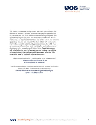 Cloud Computing: A New and Rapidly Adopted Model for Information Tehcnology and Business Services 7
This means no more expensive server and back up purchases that
only run at minimal capacity. No more extravagant upfront costs
for software that has to be downloaded onto every computer and
upgraded every couple years. No more hardware failures due to
over usage. An organization can now pay for the server and network
space they use and rest assured that their data is safe and secure
in an independent location run by professionals in the field. They
can purchase software for a small monthly fee and no longer worry
about expensive upgrades and hidden fees. Cloud technology
will help bring the best infrastructure and software available
to organizations that before could have never afforded this
enterprise level of sophistication and support.
“Cloud computing is as big a transformation as we have ever seen”
- Satya Nadella/ President of Server
& Tools Business at Microsoft
“The fact that this resource is available to many users at highly economical
rates is part of the excitement of cloud computing”
- Charles Babcock/ Author of Management Strategies
for the Cloud Revolution
 
