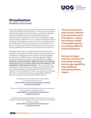 Cloud Computing: A New and Rapidly Adopted Model for Information Tehcnology and Business Services 8
The act of virtualizing computing power has removed IT complexity
in areas of mobility and data security (11). It breaks the link between
software and a particular piece of hardware, making the software
mobile and capable of being accessed by different kinds of
hardware. Systems and data can now be accessed through a wide
range of devices available to the user. Instead of sitting in the office
or lugging a heavy laptop around, one now has the option to work
via a mobile device or newer technologies such as the IPAD. The
devices no longer need the same level of processing, memory and
storage capabilities that traditional software purchases require (11).
This process gives way to not only advancement in security and
mobility but also betters the implementation and training process
of software by enabling the cloud provider to build and upgrade
the software on a different server.  Once the upgraded software
is tested and all data is copied onto the upgraded server, a live
migration can be performed in which the system is moved from
one physical server to another without any interruptions to the
organization’s daily business practices. This is an accepted and
reliable data center technique and is leaps and bounds better than
the traditional upgrade and implementation models. This same
model is used to handle peeks in traffic in an organizations network,
if the server is experiencing too much usage additional Virtual
Machines can be fired up quickly to handle all traffic (2).
“Virtualization has consolidated what used to require
10-12 physical servers into one”
- Charles Babcock/ Author of Management Strategies
for the Cloud Revolution
“Last year was the first in which the industry created more virtual servers
than purchased actual physical servers”
- Robert Wahbe/ Corporate Vice President Server
& Tools for Microsoft
“Virtualization will allow organizations to take all resources, pull them
together to dynamically provision and scale your software and only pay for
what you are using”
- Robert Wahbe/ Corporate Vice President Server
& Tools for Microsoft
Virtualization:
Flexibility of the Cloud
The Cloud breaks the
link between software
and a particular piece
of hardware, making
the software mobile
and capable of being
accessed by different
kinds of hardware.
Devices no longer
need the same level of
processing, memory
and storage capabilities
that traditional
software purchases
require.
 