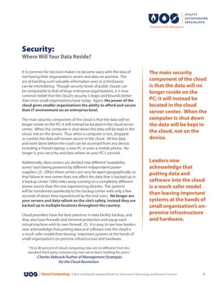Cloud Computing: A New and Rapidly Adopted Model for Information Tehcnology and Business Services 9
Security:
Where Will Your Data Reside?
It is common for decision makers to become wary with the idea of
not having their organization’s severs and data on premise. The
act of handing such valuable information over to a third party
can be intimidating. Though security levels of public clouds can
be comparable to that of large enterprise organizations, it is now
common belief that the cloud’s security is leaps and bounds better
than most small organizations have today. Again, the power of the
cloud gives smaller organizations the ability to afford and secure
their IT environment on an enterprise level.
The main security component of the cloud is that the data will no
longer reside on the PC; it will instead be located in the cloud server
center. When the computer is shut down the data will be kept in the
cloud, not on the device. Thus when a computer is lost, dropped
or crashes the data will remain secure in the cloud. All the data
and work done before the crash can be accessed from any device,
including a friend’s laptop, a new PC or even a mobile phone. No
longer is your security and data reliant on your PC’s survival.
Additionally, data centers are divided into different“availability
zones”each being powered by different independent power
suppliers (2).  Often these centers are very far apart geographically so
that failure in one center does not affect the data that is backed up in
a backup center 1000 miles away running on a completely different
power source than the one experiencing disaster. The systems
will be transferred seamlessly to the backup center with only a few
seconds of down time experienced by the end users. No longer are
your servers and data reliant on the site’s safety, instead they are
backed up in multiple locations throughout the country.
Cloud providers have the best practices in data facility backup, and
they also have firewalls and terminal protection and equip each
virtual machine with its own firewall. (2). It is easy to see how leaders
now acknowledge that putting data and software into the cloud is
a much safer model than leaving important systems at the hands of
small organization’s on-premise infrastructure and hardware.
“70 to 80 percent of cloud computing risks are no different from the
standard third-party outsourcing risks we’ve been tackling for years.”
- Charles Babcock/Author of Management Strategies
for the Cloud Revolution
The main security
component of the cloud
is that the data will no
longer reside on the
PC; it will instead be
located in the cloud
server center. When the
computer is shut down
the data will be kept in
the cloud, not on the
device.
Leaders now
acknowledge that
putting data and
software into the cloud
is a much safer model
than leaving important
systems at the hands of
small organization’s on-
premise infrastructure
and hardware.
 
