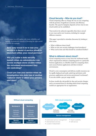 2    Cloud Security – Who do you trust?




                                                                   Cloud Security – Who do you trust?
                                                                   Cloud computing offers to change the way we use computing
                                                                   with the promise of significant economic and efficiency
                                                                   benefits. The speed of adoption depends on how trust in new
                                                                   cloud models can be established.

                                                                   Trust needs to be achieved, especially when data is stored
                                                                   in new ways and in new locations, including for example
                                                                   different countries.

In this paper we will explain why trust, reliability and           This paper is provided to stimulate discussion by looking at
security decisions are central to choosing the right model.        three areas:
Consider for example:
                                                                   •	   What is different about cloud?
•	   How easy would it be to lose your                             •	   What are the new security challenges cloud introduces?
                                                                        What can be done and what should be considered further?
     service if a denial of service attack is                      •	


     launched within your cloud provider?
                                                                   What is different about cloud?
•	   Will you suffer a data security                               Cloud computing moves us away from the traditional model,
     breach when an administrator can                              where organizations dedicate computing power to a particular
     access multiple stores of data within                         business application, to a flexible model for computing where
     the virtualized environment they                              users access business applications and data in shared
                                                                   environments.
     are controlling?
                                                                   Cloud is a new consumption and delivery model; resources can
•	   Could you lose your service when an                           be rapidly deployed and easily scaled (up and down), with
     investigation into data loss of another                       processes, applications and services provisioned ‘on demand’.
     customer starts to affect your privacy                        It can also enable a pay per usage model.

     and data?                                                     In these models the risk profile for data and security changes
                                                                   and is an essential factor in deciding which cloud computing
                                                                   models are appropriate for an organization.




                  Without cloud computing                                     With cloud computing


              Workload A                  Workload A          Workload A              Workload B           Workload C

                Software                   Software                        Software              Storage
                Hardware                   Hardware                        Hardware             Networking
                 Storage                    Storage
               Networking                 Networking                            Service management


               Service                      Service           •	 Automated service management      •	 Rapid scalability
             management                   management          •	 Standardized services             •	 Self-service
                                                              •	 Location independent
 