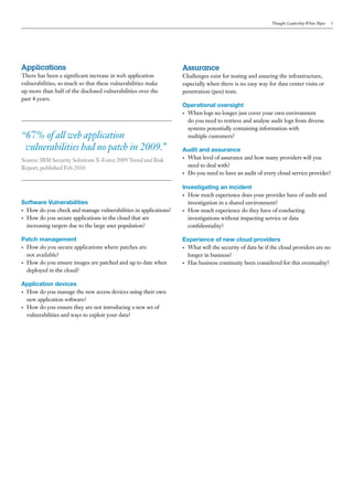 Thought Leadership White Paper   5




Applications                                                      Assurance
There has been a significant increase in web application          Challenges exist for testing and assuring the infrastructure,
vulnerabilities, so much so that these vulnerabilities make       especially when there is no easy way for data center visits or
up more than half of the disclosed vulnerabilities over the       penetration (pen) tests.
past 4 years.
                                                                  Operational oversight
                                                                  •	 When logs no longer just cover your own environment

                                                                     do you need to retrieve and analyse audit logs from diverse
                                                                     systems potentially containing information with
“67% of all web application                                          multiple customers?

 vulnerabilities had no patch in 2009.”                           Audit and assurance
                                                                  •	 What level of assurance and how many providers will you
Source: IBM Security Solutions X-Force 2009 Trend and Risk
Report, published Feb 2010.                                          need to deal with?
                                                                  •	 Do you need to have an audit of every cloud service provider?


                                                                  Investigating an incident
                                                                  •	 How much experience does your provider have of audit and
Software Vulnerabilities                                             investigation in a shared environment?
•	 How do you check and manage vulnerabilities in applications?   •	 How much experience do they have of conducting
•	 How do you secure applications in the cloud that are              investigations without impacting service or data
   increasing targets due to the large user population?              confidentiality?

Patch management                                                  Experience of new cloud providers
•	 How do you secure applications where patches are               •	 What will the security of data be if the cloud providers are no
   not available?                                                    longer in business?
•	 How do you ensure images are patched and up to date when       •	 Has business continuity been considered for this eventuality?
   deployed in the cloud?

Application devices
•	 How do you manage the new access devices using their own

   new application software?
•	 How do you ensure they are not introducing a new set of

   vulnerabilities and ways to exploit your data?
 