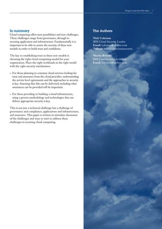Thought Leadership White Paper   7




In summary                                                          The Authors
Cloud computing offers new possibilities and new challenges.
These challenges range from governance, through to                  Nick Coleman
securing application and infrastructure. Fundamentally it is        IBM Cloud Security Leader.
important to be able to assure the security of these new            Email: coleman@uk.ibm.com
models in order to build trust and confidence.                      Twitter: twitter.com/teamsecurity

The key to establishing trust in these new models is                Martin Borrett
choosing the right cloud computing model for your                   IBM Lead Security Architect
organization. Place the right workloads in the right model          Email: borretm@uk.ibm.com
with the right security mechanisms.

•	   For those planning to consume cloud services looking for
     trust and assurance from the cloud provider; understanding
     the service level agreements and the approaches to security
     is key. Assessing that this can be delivered, including what
     assurances can be provided will be important.

•	   For those providing or building a cloud infrastructure,
     using a proven methodology and technologies that can
     deliver appropriate security is key.

This is not just a technical challenge but a challenge of
governance and compliance; applications and infrastructure;
and assurance. This paper is written to stimulate discussion
of the challenges and ways to start to address these
challenges in securing cloud computing.
 