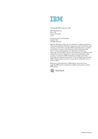 © Copyright IBM Corporation 2010

IBM Global Services
Route 100
Somers, NY 10589
U.S.A.

Produced in the United Kingdom
October 2010
All Rights Reserved

IBM, the IBM logo and ibm.com are trademarks or registered trademarks
of International Business Machines Corporation in the United States, other
countries, or both. If these and other IBM trademarked terms are marked
on their first occurrence in this information with a trademark symbol
(® or ™), these symbols indicate U.S. registered or common law
trademarks owned by IBM at the time this information was published. Such
trademarks may also be registered or common law trademarks in other
countries. A current list of IBM trademarks is available on the Web at
“Copyright and trademark information” at ibm.com/legal/copytrade.shtml
Other company, product and service names may be trademarks or service
marks of others.

References in this publication to IBM products and services do not
imply that IBM intends to make them available in all countries in which
IBM operates.


         Please Recycle




                                                       10-0861 (10/10) CL
 