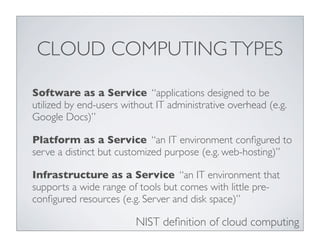 CLOUD COMPUTING TYPES

Software as a Service “applications designed to be
utilized by end-users without IT administrative overhead (e.g.
Google Docs)”

Platform as a Service “an IT environment conﬁgured to
serve a distinct but customized purpose (e.g. web-hosting)”

Infrastructure as a Service “an IT environment that
supports a wide range of tools but comes with little pre-
conﬁgured resources (e.g. Server and disk space)”

                         NIST deﬁnition of cloud computing
 
