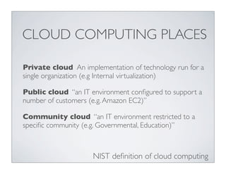 CLOUD COMPUTING PLACES

Private cloud An implementation of technology run for a
single organization (e.g Internal virtualization)

Public cloud “an IT environment conﬁgured to support a
number of customers (e.g. Amazon EC2)”

Community cloud “an IT environment restricted to a
speciﬁc community (e.g. Governmental, Education)”



                     NIST deﬁnition of cloud computing
 