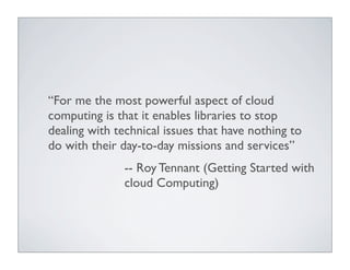“For me the most powerful aspect of cloud
computing is that it enables libraries to stop
dealing with technical issues that have nothing to
do with their day-to-day missions and services”
               -- Roy Tennant (Getting Started with
               cloud Computing)
 