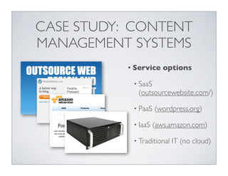 CASE STUDY: CONTENT
MANAGEMENT SYSTEMS
           • Service    options

            • SaaS
             (outsourcewebsite.com/)

            • PaaS   (wordpress.org)

            • IaaS   (aws.amazon.com)

            • Traditional   IT (no cloud)
 