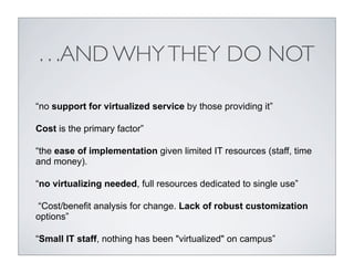. . .AND WHY THEY DO NOT

“no support for virtualized service by those providing it”

Cost is the primary factor”

“the ease of implementation given limited IT resources (staff, time
and money).

“no virtualizing needed, full resources dedicated to single use”

“Cost/benefit analysis for change. Lack of robust customization
options”

“Small IT staff, nothing has been "virtualized" on campus”
 
