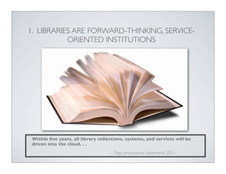 1. LIBRARIES ARE FORWARD-THINKING, SERVICE-
           ORIENTED INSTITUTIONS




Within ﬁve years, all library collections, systems, and services will be
driven into the cloud. . .
                                   -- Taiga provocative statements 2011
 