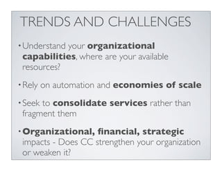 TRENDS AND CHALLENGES
• Understandyour organizational
 capabilities, where are your available
 resources?
• Rely   on automation and economies of scale
• Seekto consolidate services rather than
 fragment them
• Organizational,   ﬁnancial, strategic
 impacts - Does CC strengthen your organization
 or weaken it?
 