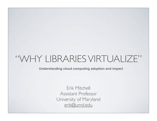 “WHY LIBRARIES VIRTUALIZE”
    Understanding cloud computing adoption and impact




                   Erik Mitchell
               Assistant Professor
              University of Maryland
                  erik@umd.edu
 