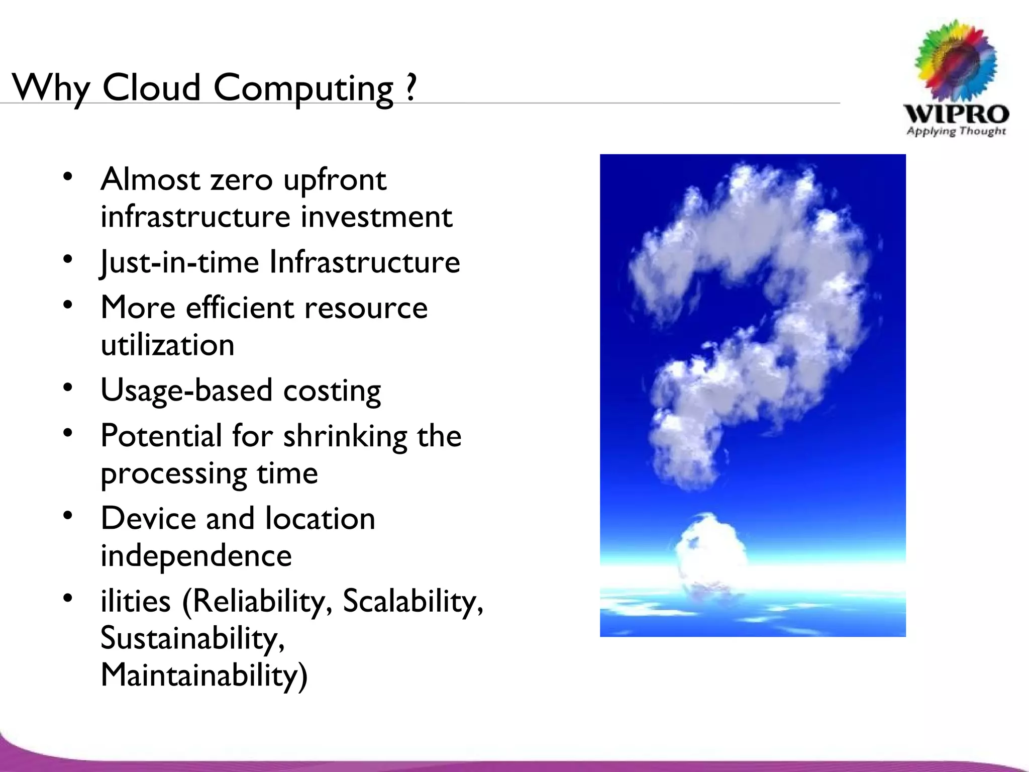 Why Cloud Computing ? Almost zero upfront infrastructure investment Just-in-time Infrastructure More efficient resource utilization Usage-based costing Potential for shrinking the processing time Device and location independence ilities (Reliability, Scalability, Sustainability, Maintainability) 