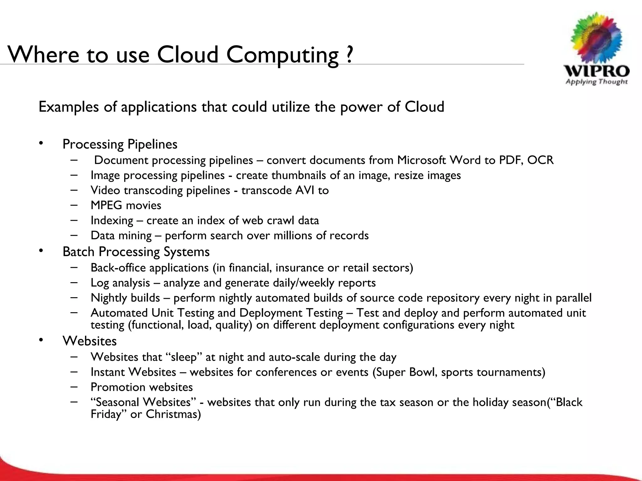Where to use Cloud Computing ? Examples of applications that could utilize the power of Cloud Processing Pipelines Document processing pipelines – convert documents from Microsoft Word to PDF, OCR Image processing pipelines - create thumbnails of an image, resize images Video transcoding pipelines - transcode AVI to MPEG movies Indexing – create an index of web crawl data Data mining – perform search over millions of records Batch Processing Systems Back-office applications (in financial, insurance or retail sectors) Log analysis – analyze and generate daily/weekly reports Nightly builds – perform nightly automated builds of source code repository every night in parallel Automated Unit Testing and Deployment Testing – Test and deploy and perform automated unit testing (functional, load, quality) on different deployment configurations every night Websites Websites that “sleep” at night and auto-scale during the day Instant Websites – websites for conferences or events (Super Bowl, sports tournaments) Promotion websites “ Seasonal Websites” - websites that only run during the tax season or the holiday season(“Black Friday” or Christmas) 