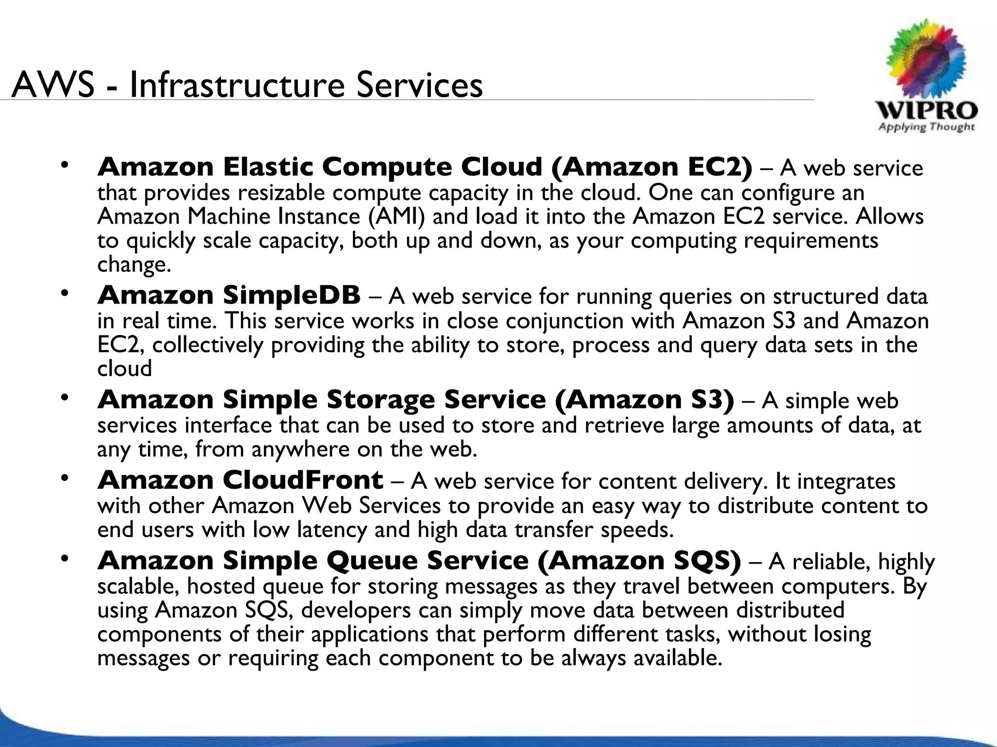 AWS - Infrastructure Services Amazon Elastic Compute Cloud (Amazon EC2)   – A web service that provides resizable compute capacity in the cloud. One can configure an Amazon Machine Instance (AMI) and load it into the Amazon EC2 service. Allows to quickly scale capacity, both up and down, as your computing requirements change. Amazon SimpleDB   – A web service for running queries on structured data in real time. This service works in close conjunction with Amazon S3 and Amazon EC2, collectively providing the ability to store, process and query data sets in the cloud Amazon Simple Storage Service (Amazon S3)   – A simple web services interface that can be used to store and retrieve large amounts of data, at any time, from anywhere on the web.  Amazon CloudFront   – A web service for content delivery. It integrates with other Amazon Web Services to provide an easy way to distribute content to end users with low latency and high data transfer speeds.  Amazon Simple Queue Service (Amazon SQS)   – A reliable, highly scalable, hosted queue for storing messages as they travel between computers. By using Amazon SQS, developers can simply move data between distributed components of their applications that perform different tasks, without losing messages or requiring each component to be always available. 