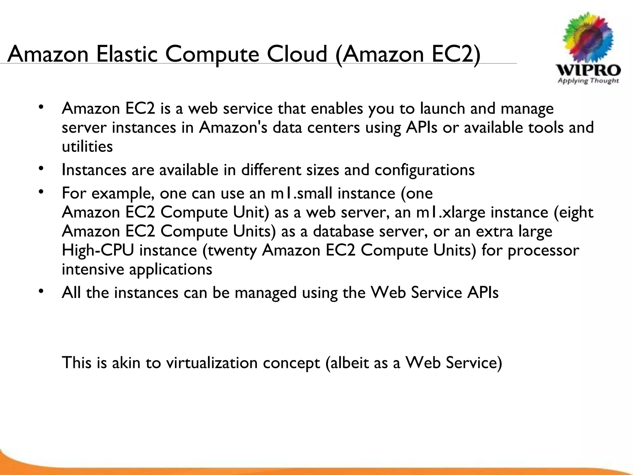 Amazon Elastic Compute Cloud (Amazon EC2) Amazon EC2 is a web service that enables you to launch and manage server instances in Amazon's data centers using APIs or available tools and utilities Instances are available in different sizes and configurations For example, one can use an m1.small instance (one Amazon EC2 Compute Unit) as a web server, an m1.xlarge instance (eight Amazon EC2 Compute Units) as a database server, or an extra large High-CPU instance (twenty Amazon EC2 Compute Units) for processor intensive applications All the instances can be managed using the Web Service APIs This is akin to virtualization concept (albeit as a Web Service) 