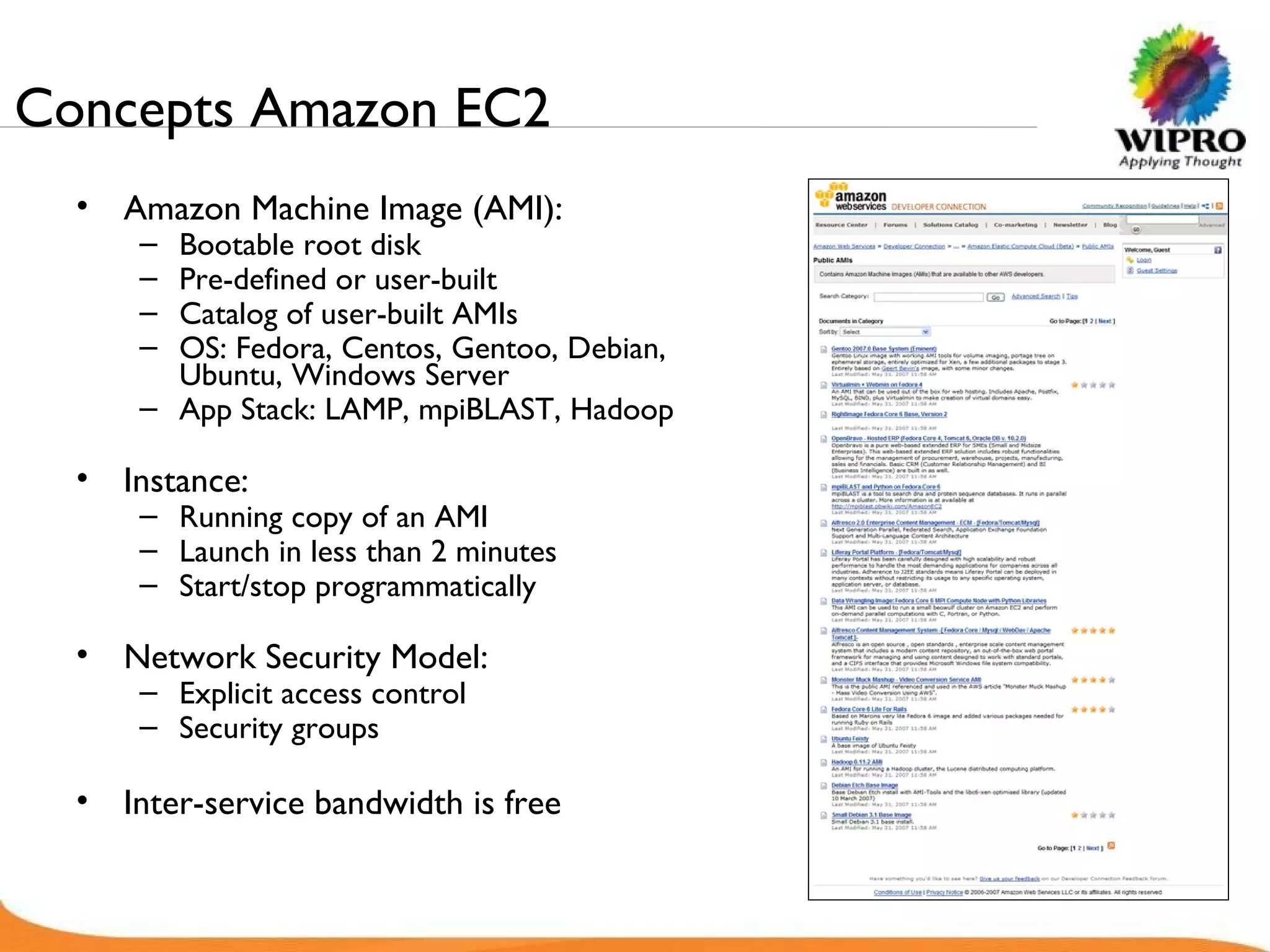 Concepts Amazon EC2  Amazon Machine Image (AMI): Bootable root disk Pre-defined or user-built Catalog of user-built AMIs OS: Fedora, Centos, Gentoo, Debian,  Ubuntu, Windows Server App Stack: LAMP, mpiBLAST, Hadoop Instance: Running copy of an AMI Launch in less than 2 minutes Start/stop programmatically Network Security Model: Explicit access control Security groups Inter-service bandwidth is free 