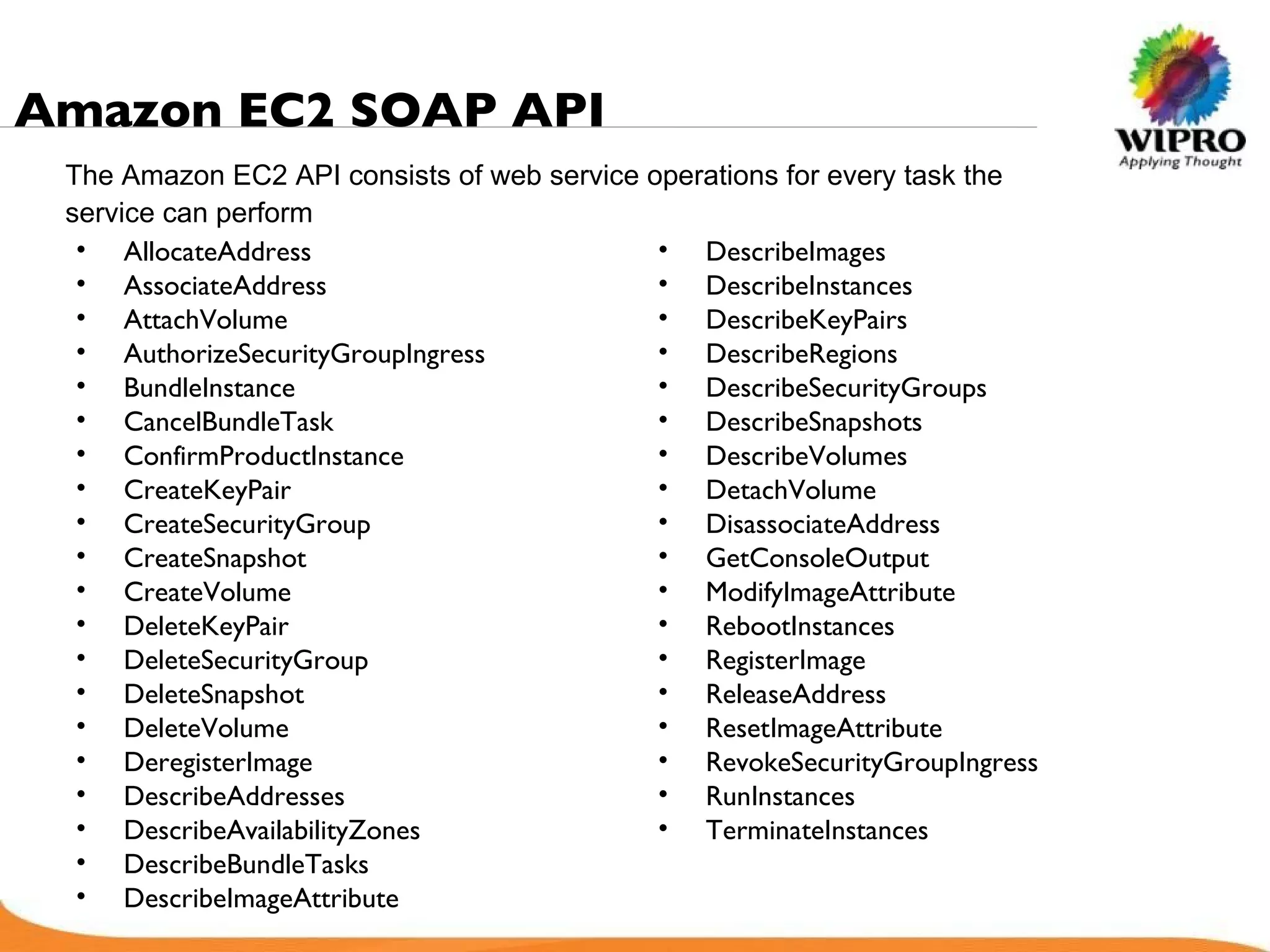 Amazon EC2 SOAP API   AllocateAddress AssociateAddress AttachVolume AuthorizeSecurityGroupIngress BundleInstance CancelBundleTask ConfirmProductInstance CreateKeyPair CreateSecurityGroup CreateSnapshot CreateVolume DeleteKeyPair DeleteSecurityGroup DeleteSnapshot DeleteVolume DeregisterImage DescribeAddresses DescribeAvailabilityZones DescribeBundleTasks DescribeImageAttribute DescribeImages DescribeInstances DescribeKeyPairs DescribeRegions DescribeSecurityGroups DescribeSnapshots DescribeVolumes DetachVolume DisassociateAddress GetConsoleOutput ModifyImageAttribute RebootInstances RegisterImage ReleaseAddress ResetImageAttribute RevokeSecurityGroupIngress RunInstances TerminateInstances The Amazon EC2 API consists of web service operations for every task the service can perform   