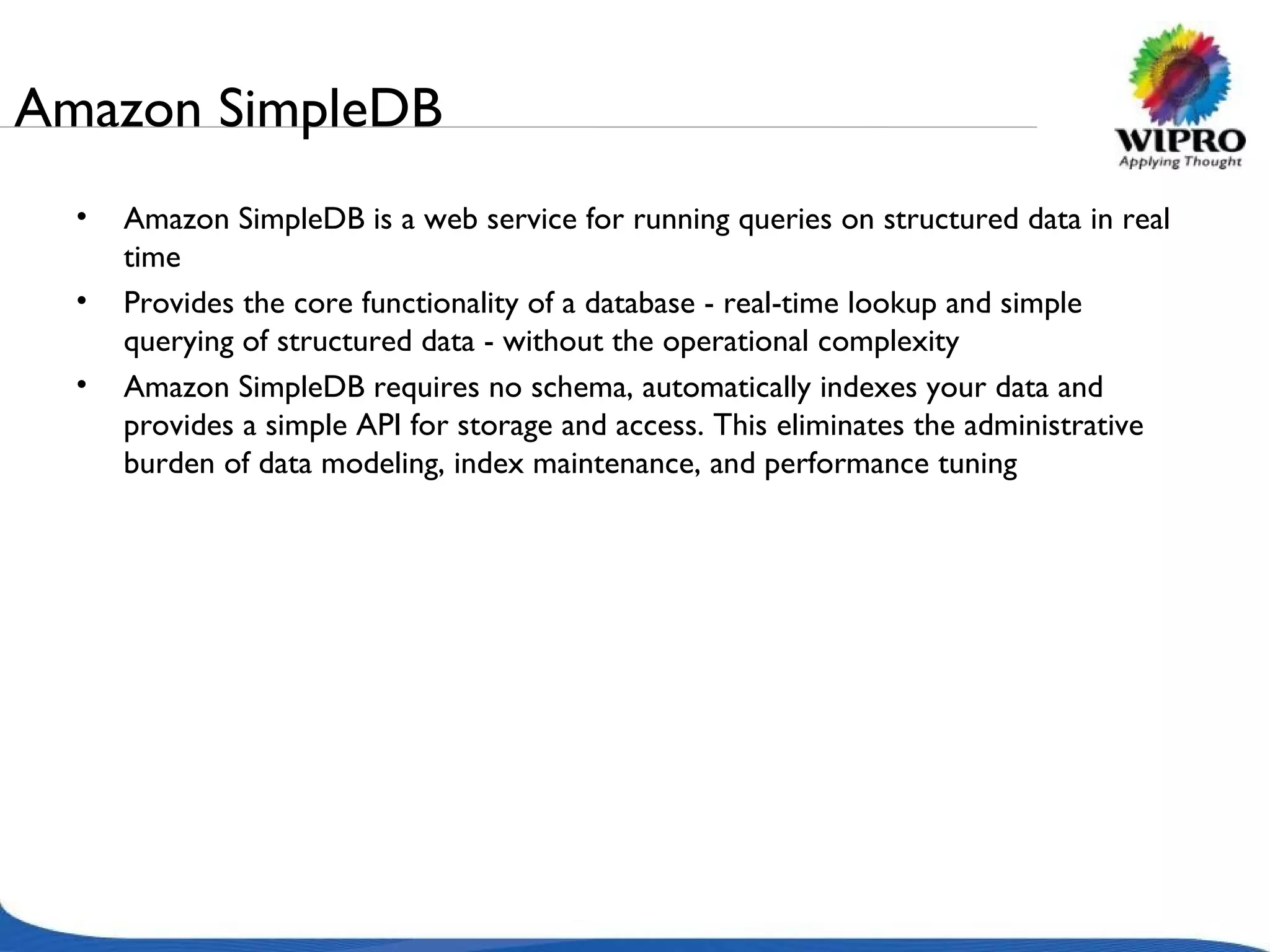 Amazon SimpleDB Amazon SimpleDB is a web service for running queries on structured data in real time Provides the core functionality of a database - real-time lookup and simple querying of structured data - without the operational complexity Amazon SimpleDB requires no schema, automatically indexes your data and provides a simple API for storage and access. This eliminates the administrative burden of data modeling, index maintenance, and performance tuning 