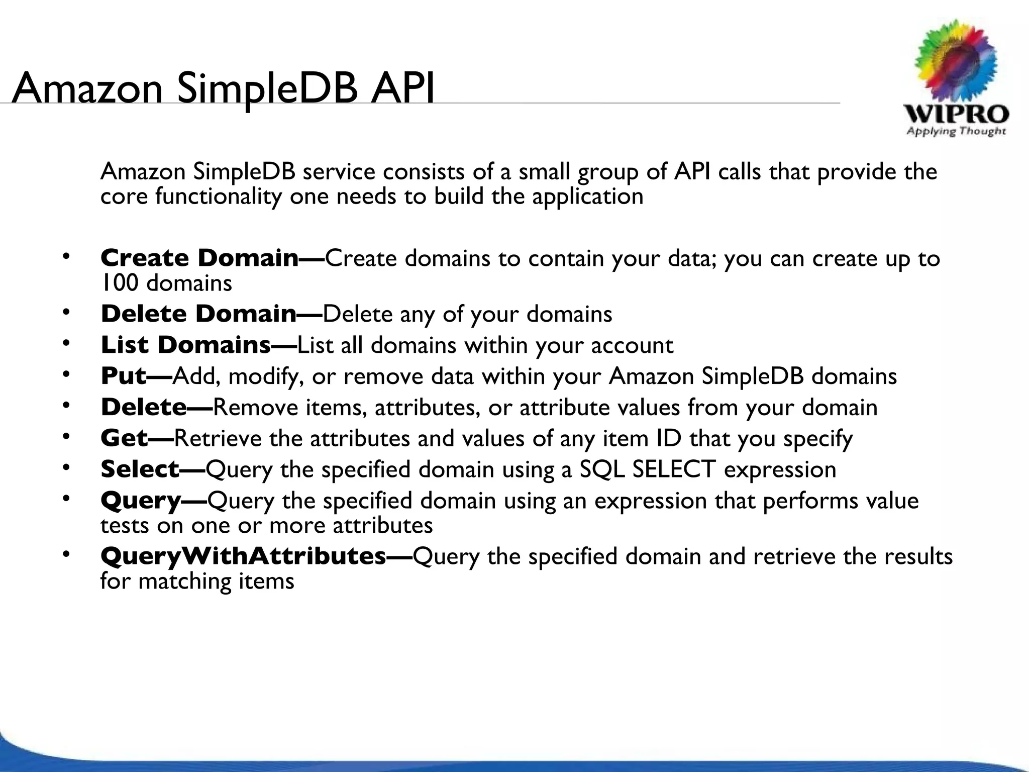 Amazon SimpleDB API Amazon SimpleDB service consists of a small group of API calls that provide the core functionality one needs to build the application  Create Domain— Create domains to contain your data; you can create up to 100 domains Delete Domain— Delete any of your domains List Domains— List all domains within your account Put— Add, modify, or remove data within your Amazon SimpleDB domains Delete— Remove items, attributes, or attribute values from your domain Get— Retrieve the attributes and values of any item ID that you specify Select— Query the specified domain using a SQL SELECT expression Query— Query the specified domain using an expression that performs value tests on one or more attributes QueryWithAttributes— Query the specified domain and retrieve the results for matching items 