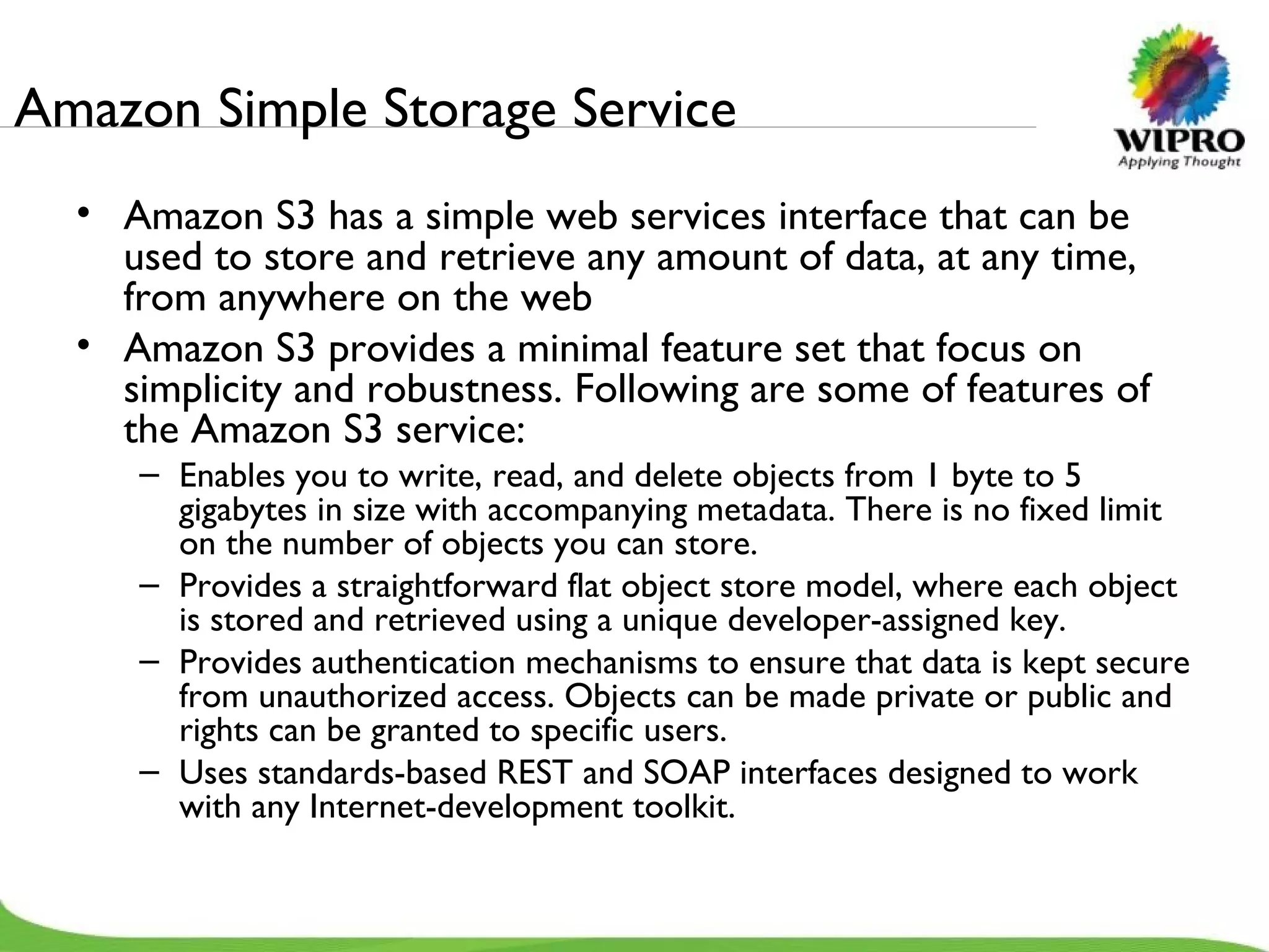 Amazon Simple Storage Service  Amazon S3 has a simple web services interface that can be used to store and retrieve any amount of data, at any time, from anywhere on the web Amazon S3 provides a minimal feature set that focus on simplicity and robustness. Following are some of features of the Amazon S3 service: Enables you to write, read, and delete objects from 1 byte to 5 gigabytes in size with accompanying metadata. There is no fixed limit on the number of objects you can store. Provides a straightforward flat object store model, where each object is stored and retrieved using a unique developer-assigned key. Provides authentication mechanisms to ensure that data is kept secure from unauthorized access. Objects can be made private or public and rights can be granted to specific users. Uses standards-based REST and SOAP interfaces designed to work with any Internet-development toolkit. 