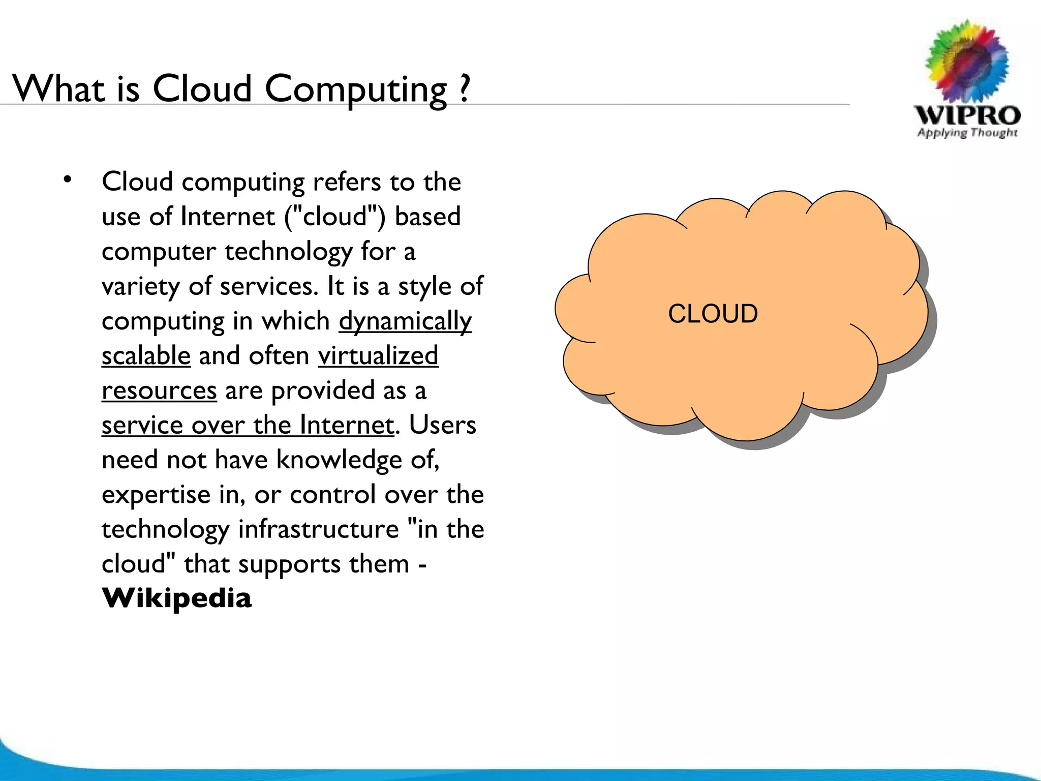 What is Cloud Computing ? Cloud computing refers to the use of Internet (&quot;cloud&quot;) based computer technology for a variety of services. It is a style of computing in which  dynamically scalable  and often  virtualized resources  are provided as a  service over the Internet . Users need not have knowledge of, expertise in, or control over the technology infrastructure &quot;in the cloud&quot; that supports them -  Wikipedia CLOUD 