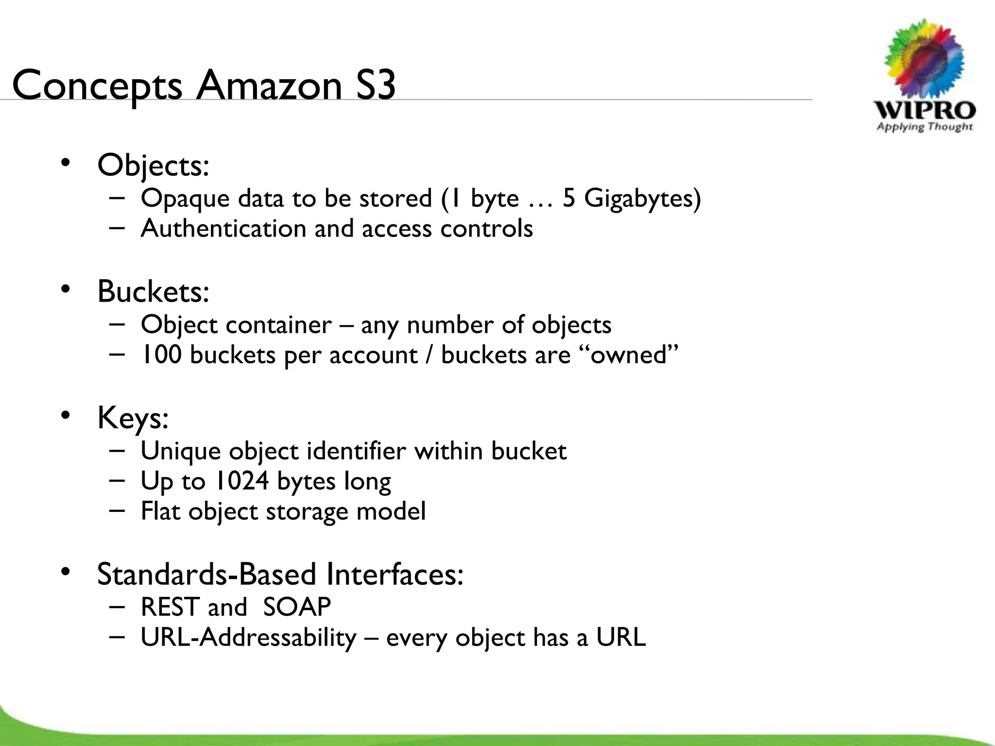 Concepts Amazon S3 Objects: Opaque data to be stored (1 byte … 5 Gigabytes) Authentication and access controls Buckets: Object container – any number of objects 100 buckets per account / buckets are “owned” Keys: Unique object identifier within bucket Up to 1024 bytes long Flat object storage model Standards-Based Interfaces: REST and  SOAP URL-Addressability – every object has a URL 