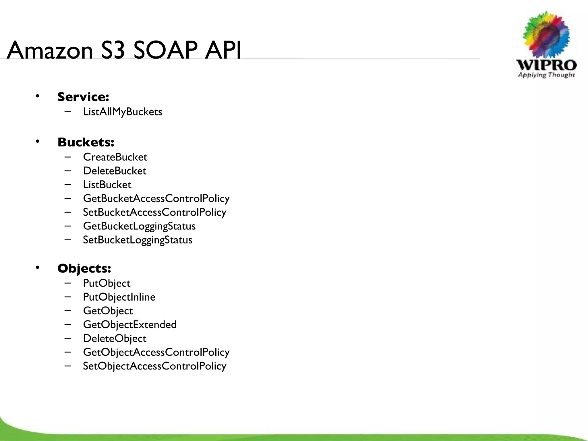 Amazon S3 SOAP API Service: ListAllMyBuckets Buckets: CreateBucket DeleteBucket ListBucket GetBucketAccessControlPolicy SetBucketAccessControlPolicy GetBucketLoggingStatus SetBucketLoggingStatus Objects: PutObject PutObjectInline GetObject GetObjectExtended DeleteObject GetObjectAccessControlPolicy SetObjectAccessControlPolicy 