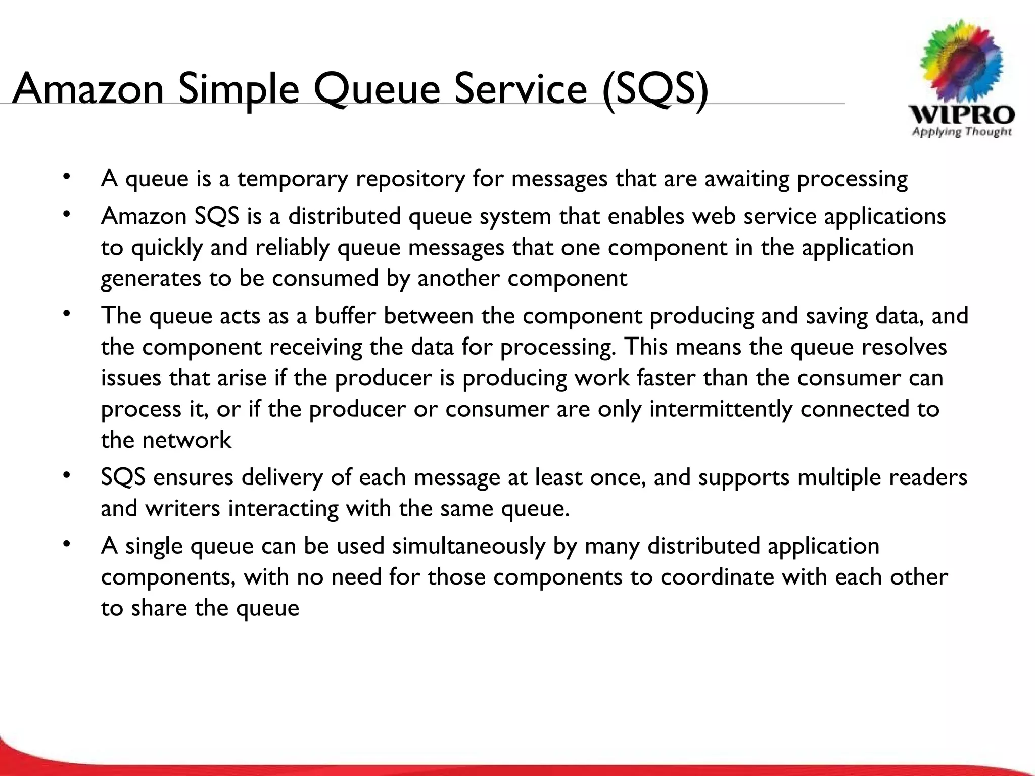 Amazon Simple Queue Service (SQS) A queue is a temporary repository for messages that are awaiting processing Amazon SQS is a distributed queue system that enables web service applications to quickly and reliably queue messages that one component in the application generates to be consumed by another component The queue acts as a buffer between the component producing and saving data, and the component receiving the data for processing. This means the queue resolves issues that arise if the producer is producing work faster than the consumer can process it, or if the producer or consumer are only intermittently connected to the network SQS ensures delivery of each message at least once, and supports multiple readers and writers interacting with the same queue.  A single queue can be used simultaneously by many distributed application components, with no need for those components to coordinate with each other to share the queue 