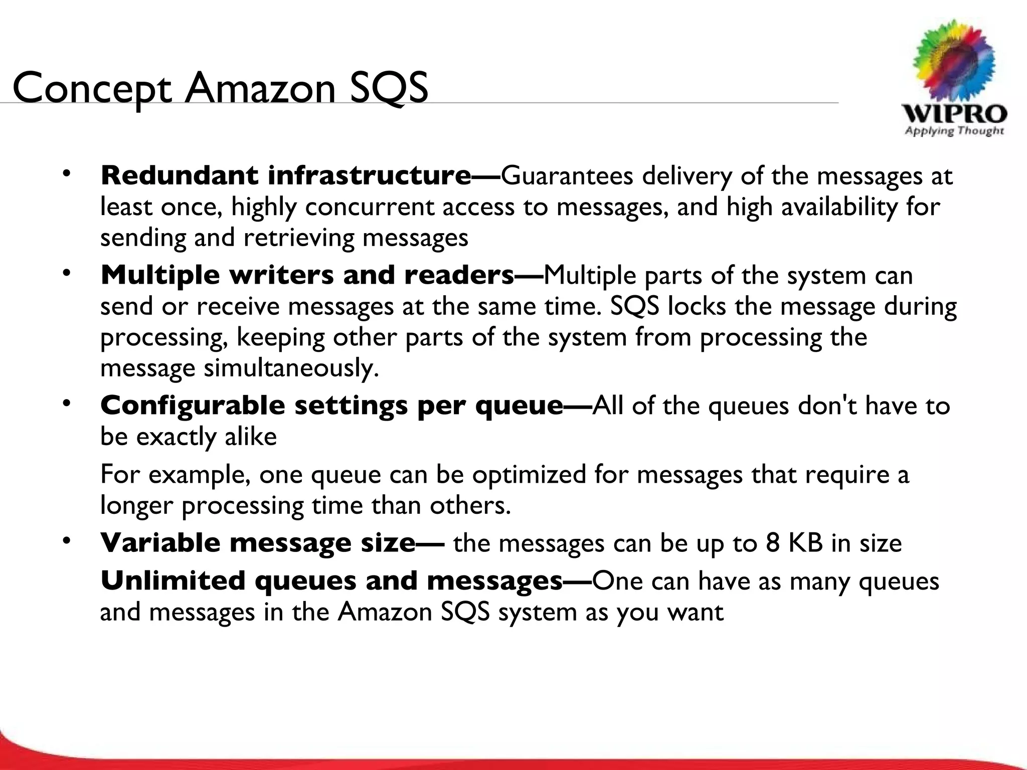 Concept Amazon SQS Redundant infrastructure— Guarantees delivery of the messages at least once, highly concurrent access to messages, and high availability for sending and retrieving messages Multiple writers and readers— Multiple parts of the system can send or receive messages at the same time. SQS locks the message during processing, keeping other parts of the system from processing the message simultaneously. Configurable settings per queue— All of the queues don't have to be exactly alike For example, one queue can be optimized for messages that require a longer processing time than others. Variable message size—  the messages can be up to 8 KB in size Unlimited queues and messages— One can have as many queues and messages in the Amazon SQS system as you want 